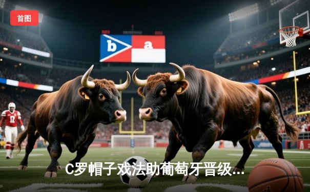 C罗帽子戏法助葡萄牙晋级欧洲杯四强，绝境爆发彰显巨星本色