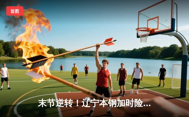 末节逆转！辽宁本钢加时险胜广东宏远，赵继伟33分导演翻盘好戏