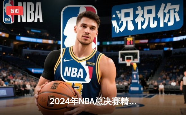 2024年NBA总决赛精彩收官，凯尔特人4-1击败独行侠，时隔16年再夺总冠军