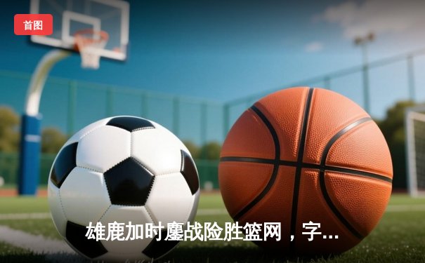 雄鹿加时鏖战险胜篮网，字母哥狂砍44分创赛季新高